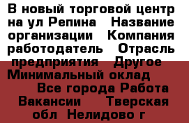 В новый торговой центр на ул Репина › Название организации ­ Компания-работодатель › Отрасль предприятия ­ Другое › Минимальный оклад ­ 10 000 - Все города Работа » Вакансии   . Тверская обл.,Нелидово г.